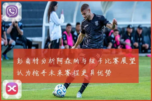 彭南特分析阿森纳与纽卡比赛展望认为枪手未来赛程更具优势