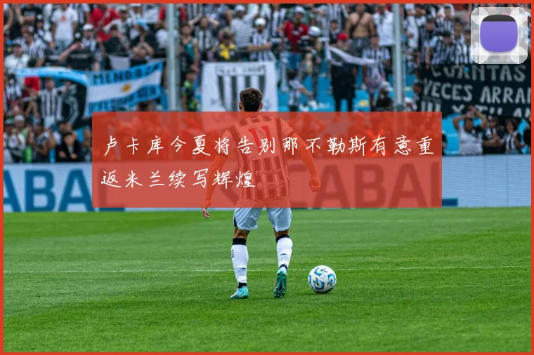 卢卡库今夏将告别那不勒斯有意重返米兰续写辉煌