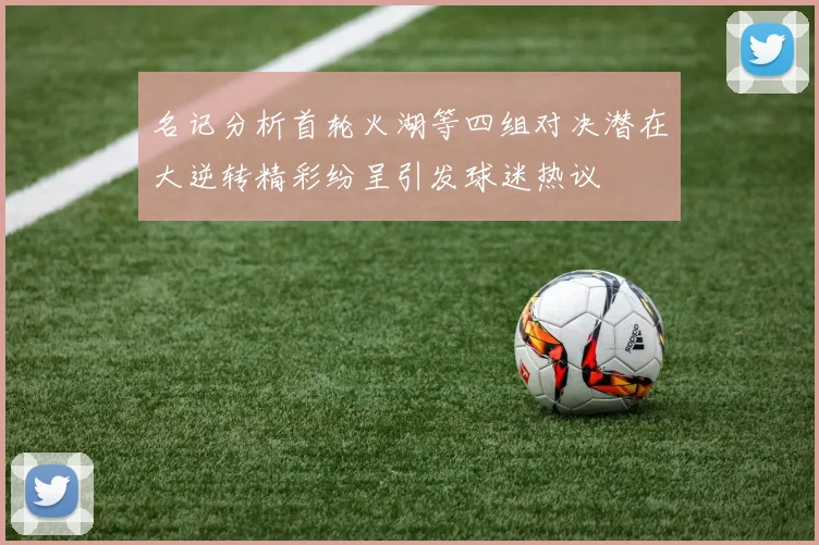名记分析首轮火湖等四组对决潜在大逆转精彩纷呈引发球迷热议