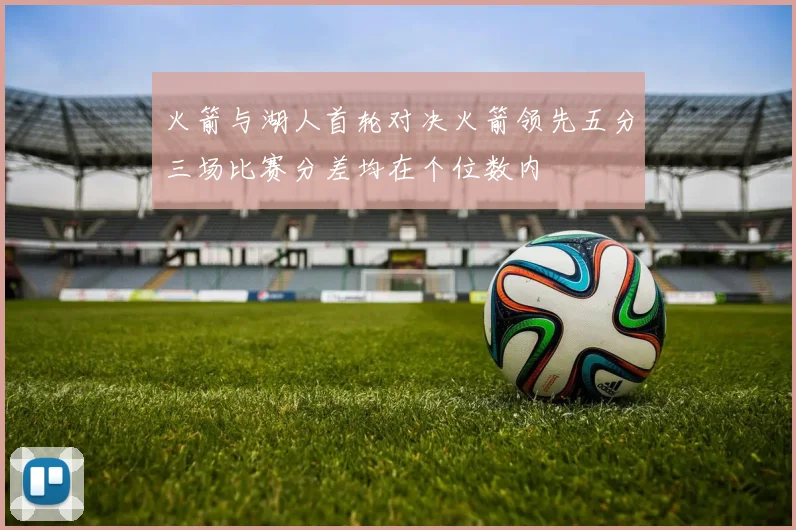 火箭与湖人首轮对决火箭领先五分三场比赛分差均在个位数内