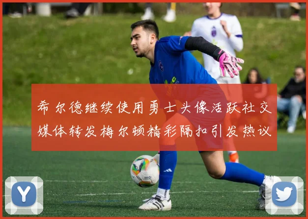 希尔德继续使用勇士头像活跃社交媒体转发梅尔顿精彩隔扣引发热议