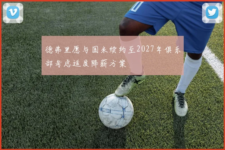 德弗里愿与国米续约至2027年俱乐部考虑适度降薪方案