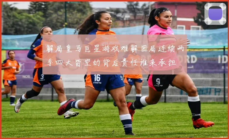解局皇马巨星游戏难解困局连续两季四大皆空的背后责任谁来承担